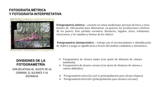 FOTOGRAFÍA MÉTRICA
Y FOTOGRAFÍA INTERPRETATIVA
DIVISIONES DE LA
FOTOGRAMETRÍA
SON RELATIVAS AL AJUSTE DE LA
CÁMARA, EL ALCANCE Y LA
DISTANCIA
 