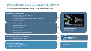 CASOS DE USO PARA EL CATASTRO URBANO
Componente Cartografía Urbana
• Actualización Catastro Urbano y Suburbano
• Superficie No Declarada
• Uso de las viviendas (Residencial, Comercio, Industria, Recreativo, etc.)
• Infraestructura urbana
Componente Cartografía Rural
• Reconstitución Catastro Rural
• Superficie No Declarada
• Uso de las Tierra (Agrícola, Ganadero, Natural, No Productivo, etc.)
• Infraestructura rural
• Rasgos naturales (hidrografía, lagunas, etc.)
Componente Sistema de Gestión Catastral
• Geométrico, Económico, Jurídico
• Imágenes Alta resolución
• Restitución digital 3D
Componentes Complementarios
• Evaluación del Potencial Productivo
• Valuación Fiscal Masiva
• Analisis GIS
• Inteligencia Artificial
Sistemas de Información y Actualización de Datos Catastrales
 