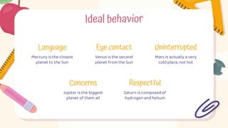 Mars is actually a very
cold place, not hot
Uninterrupted
Ideal behavior
Language
Mercury is the closest
planet to the Sun
Eye contact
Venus is the second
planet from the Sun
Concerns
Jupiter is the biggest
planet of them all
Respectful
Saturn is composed of
hydrogen and helium
 