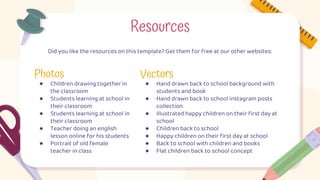 Photos
● Children drawing together in
the classroom
● Students learning at school in
their classroom
● Students learning at school in
their classroom
● Teacher doing an english
lesson online for his students
● Portrait of old female
teacher in class
Vectors
● Hand drawn back to school background with
students and book
● Hand drawn back to school instagram posts
collection
● Illustrated happy children on their first day at
school
● Children back to school
● Happy children on their first day at school
● Back to school with children and books
● Flat children back to school concept
Resources
Did you like the resources on this template? Get them for free at our other websites:
 
