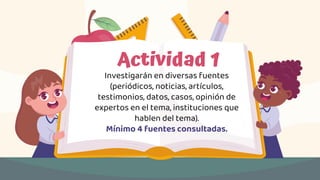 Actividad 1
Investigarán en diversas fuentes
(periódicos, noticias, artículos,
testimonios, datos, casos, opinión de
expertos en el tema, instituciones que
hablen del tema).
Mínimo 4 fuentes consultadas.
 