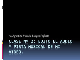 CLASE Nº 2: EDITO EL AUDIO
Y PISTA MUSICAL DE MI
VÍDEO.
Por Agustina Micaela Burgos Fogliato
 