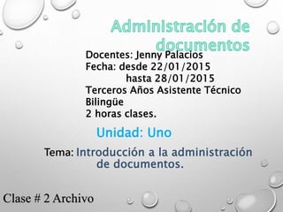 Docentes: Jenny Palacios
Fecha: desde 22/01/2015
hasta 28/01/2015
Terceros Años Asistente Técnico
Bilingüe
2 horas clases.
Unidad: Uno
Tema: Introducción a la administración
de documentos.
Clase # 2 Archivo
 