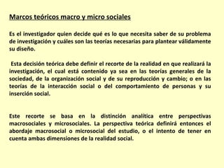 Marcos teóricos macro y micro sociales

Es el investigador quien decide qué es lo que necesita saber de su problema
de investigación y cuáles son las teorías necesarias para plantear válidamente
su diseño.

 Esta decisión teórica debe definir el recorte de la realidad en que realizará la
investigación, el cual está contenido ya sea en las teorías generales de la
sociedad, de la organización social y de su reproducción y cambio; o en las
teorías de la interacción social o del comportamiento de personas y su
inserción social.


Este recorte se basa en la distinción analítica entre perspectivas
macrosociales y microsociales. La perspectiva teórica definirá entonces el
abordaje macrosocial o microsocial del estudio, o el intento de tener en
cuenta ambas dimensiones de la realidad social.
 