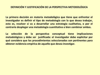 DEFINICIÓN Y JUSTIFICACIÓN DE LA PERSPECTIVA METODOLÓGICA


La primera decisión en materia metodológica que tiene que enfrentar el
investigador es definir el tipo de metodología con la que desea trabajar,
esto es, resolver si va a desarrollar una estrategia cualitativa, o por el
contrario desplegar una metodología cuantitativa o bien combinar ambas.

La selección de la perspectiva conceptual tiene implicaciones
metodológicas y debe ser justificada: el investigador debe explicitar por
qué considera que los procedimientos seleccionados son pertinentes para
obtener evidencia empírica de aquello que desea investigar.
 