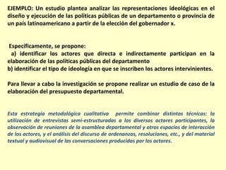 EJEMPLO: Un estudio plantea analizar las representaciones ideológicas en el
diseño y ejecución de las políticas públicas de un departamento o provincia de
un país latinoamericano a partir de la elección del gobernador x.


Específicamente, se propone:
 a) identificar los actores que directa e indirectamente participan en la
elaboración de las políticas públicas del departamento
b) identificar el tipo de ideología en que se inscriben los actores intervinientes.

Para llevar a cabo la investigación se propone realizar un estudio de caso de la
elaboración del presupuesto departamental.


Esta estrategia metodológica cualitativa permite combinar distintas técnicas: la
utilización de entrevistas semi-estructuradas a los diversos actores participantes, la
observación de reuniones de la asamblea departamental y otros espacios de interacción
de los actores, y el análisis del discurso de ordenanzas, resoluciones, etc., y del material
textual y audiovisual de las conversaciones producidas por los actores.
 