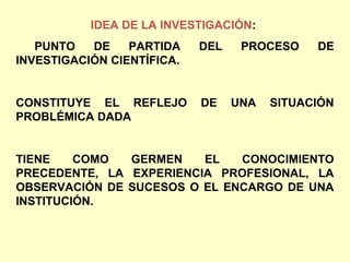 IDEA DE LA INVESTIGACIÓN:
   PUNTO   DE    PARTIDA    DEL    PROCESO    DE
INVESTIGACIÓN CIENTÍFICA.


CONSTITUYE EL REFLEJO       DE    UNA   SITUACIÓN
PROBLÉMICA DADA


TIENE    COMO  GERMEN    EL   CONOCIMIENTO
PRECEDENTE, LA EXPERIENCIA PROFESIONAL, LA
OBSERVACIÓN DE SUCESOS O EL ENCARGO DE UNA
INSTITUCIÓN.
 