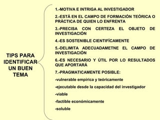 1.-MOTIVA E INTRIGA AL INVESTIGADOR
              2.-ESTÁ EN EL CAMPO DE FORMACIÓN TEÓRICA O
              PRÁCTICA DE QUIEN LO ENFRENTA
              3.-PRECISA CON       CERTEZA     EL   OBJETO      DE
              INVESTIGACIÓN
              4.-ES SOSTENIBLE CIENTIFÍCAMENTE
              5.-DELIMITA ADECUADAMETNE EL CAMPO DE
              INVESTIGACIÓN
 TIPS PARA
              6.-ES NECESARIO Y ÚTIL POR LO RESULTADOS
IDENTIFICAR   QUE APORTARÁ
  UN BUEN
              7.-PRAGMATICAMENTE POSIBLE:
    TEMA
              -vulnerable empírica y teóricamente
              -ejecutable desde la capacidad del investigador
              -viable
              -factible económicamente
              -soluble
 