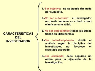 1.-Ser objetivo: no se puede dar nada
                     por supuesto.

                  2.-No ser autoritario: el investigador
                     no puede imponer su criterio como
                     el únicamente válido

                  3.-No ser etnocéntrico: todas las etnias
CARACTERÍSTICAS      tienen su idiosincrasia
      DEL
 INVESTIGADOR     4.-Ser interdisciplinario: dividir el
                     análisis según la disciplina del
                     investigador,   no    favorece  el
                     resultado esperado.

                  5.-Ser ordenado: debe seguirse un
                     orden para la ejecución de la
                     investigación.
 