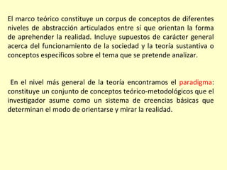El marco teórico constituye un corpus de conceptos de diferentes
niveles de abstracción articulados entre sí que orientan la forma
de aprehender la realidad. Incluye supuestos de carácter general
acerca del funcionamiento de la sociedad y la teoría sustantiva o
conceptos específicos sobre el tema que se pretende analizar.


 En el nivel más general de la teoría encontramos el paradigma:
constituye un conjunto de conceptos teórico-metodológicos que el
investigador asume como un sistema de creencias básicas que
determinan el modo de orientarse y mirar la realidad.
 