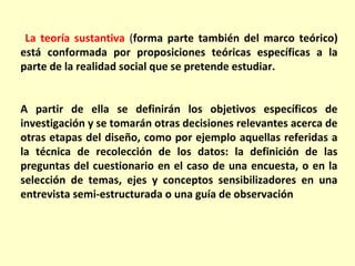 La teoría sustantiva (forma parte también del marco teórico)
está conformada por proposiciones teóricas específicas a la
parte de la realidad social que se pretende estudiar.


A partir de ella se definirán los objetivos específicos de
investigación y se tomarán otras decisiones relevantes acerca de
otras etapas del diseño, como por ejemplo aquellas referidas a
la técnica de recolección de los datos: la definición de las
preguntas del cuestionario en el caso de una encuesta, o en la
selección de temas, ejes y conceptos sensibilizadores en una
entrevista semi-estructurada o una guía de observación
 
