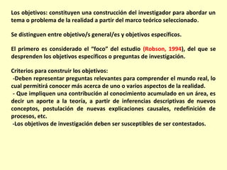 Los objetivos: constituyen una construcción del investigador para abordar un
tema o problema de la realidad a partir del marco teórico seleccionado .

Se distinguen entre objetivo/s general/es y objetivos específicos.

El primero es considerado el “foco” del estudio (Robson, 1994), del que se
desprenden los objetivos específicos o preguntas de investigación.

Criterios para construir los objetivos:
 -Deben representar preguntas relevantes para comprender el mundo real, lo
cual permitirá conocer más acerca de uno o varios aspectos de la realidad.
 - Que impliquen una contribución al conocimiento acumulado en un área, es
decir un aporte a la teoría, a partir de inferencias descriptivas de nuevos
conceptos, postulación de nuevas explicaciones causales, redefinición de
procesos, etc.
 -Los objetivos de investigación deben ser susceptibles de ser contestados.
 