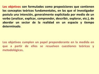 Los objetivos son formulados como proposiciones que contienen
los conceptos teóricos fundamentales, en las que el investigador
postula una intención, generalmente explicitada por medio de un
verbo (analizar, explicar, comprender, describir, explorar, etc.), de
abordar un sector de la realidad en un espacio y tiempo
determinado.



Los objetivos cumplen un papel preponderante en la medida en
que a partir de ellos se resuelven cuestiones teóricas y
metodológicas.
 