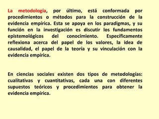 La metodología, por último, está conformada por
procedimientos o métodos para la construcción de la
evidencia empírica. Esta se apoya en los paradigmas, y su
función en la investigación es discutir los fundamentos
epistemológicos     del   conocimiento.   Específicamente
reflexiona acerca del papel de los valores, la idea de
causalidad, el papel de la teoría y su vinculación con la
evidencia empírica.


En ciencias sociales existen dos tipos de metodologías:
cualitativas y cuantitativas, cada una con diferentes
supuestos teóricos y procedimientos para obtener la
evidencia empírica.
 