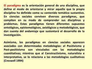 El paradigma es la orientación general de una disciplina, que
define el modo de orientarse y mirar aquello que la propia
disciplina ha definido como su contenido temático sustantivo.
En ciencias sociales conviven diversos paradigmas, que
compiten en su modo de comprender sus disciplinas y
problemas. Estos paradigmas tienen diferentes supuestos
ontológicos, epistemológicos, axiológicos y metodológicos, que
dan cuenta del andamiaje que sustentará el desarrollo de la
investigación.

Asimismo, los paradigmas en ciencias sociales aparecen
asociados con determinadas metodologías: el Positivismo y
Post-positivismo son vinculados con las metodologías
cuantitativas; mientras que al Constructivismo, naturalista e
interpretativo, se lo relaciona a las metodologías cualitativas
(Creswell 1994)
 