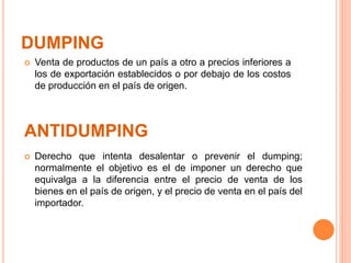 DUMPING
 Derecho que intenta desalentar o prevenir el dumping;
normalmente el objetivo es el de imponer un derecho que
equivalga a la diferencia entre el precio de venta de los
bienes en el país de origen, y el precio de venta en el país del
importador.
ANTIDUMPING
 Venta de productos de un país a otro a precios inferiores a
los de exportación establecidos o por debajo de los costos
de producción en el país de origen.
 