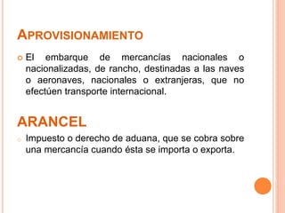 APROVISIONAMIENTO
 El embarque de mercancías nacionales o
nacionalizadas, de rancho, destinadas a las naves
o aeronaves, nacionales o extranjeras, que no
efectúen transporte internacional.
ARANCEL
o Impuesto o derecho de aduana, que se cobra sobre
una mercancía cuando ésta se importa o exporta.
 