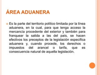 ÁREA ADUANERA
 Es la parte del territorio político limitada por la línea
aduanera, en la cual, para que tenga acceso la
mercancía procedente del exterior y también para
franquear la salida a las del país, se hacen
efectivos los preceptos de la legislación específica
aduanera y, cuando procede, los derechos o
impuestos del arancel o tarifa, que es
consecuencia natural de aquella legislación.
 