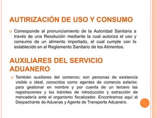 AUTIRIZACIÓN DE USO Y CONSUMO
 Corresponde al pronunciamiento de la Autoridad Sanitaria a
través de una Resolución mediante la cual autoriza el uso y
consumo de un alimento importado, el cual cumple con lo
establecido en el Reglamento Sanitario de los Alimentos.
AUXILIARES DEL SERVICIO
ADUANERO
 También auxiliares del comercio; son personas de existencia
visible o ideal, conocidos como agentes de comercio exterior,
para gestionar en nombre y por cuenta de un tercero las
registraciones y los trámites de introducción y extracción de
mercadería ante el organismo fiscalizador. Encontramos aquí al
Despachante de Aduanas y Agente de Transporte Aduanero.
 