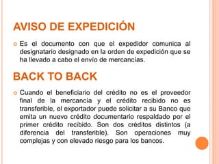 AVISO DE EXPEDICIÓN
 Es el documento con que el expedidor comunica al
designatario designado en la orden de expedición que se
ha llevado a cabo el envío de mercancías.
BACK TO BACK
 Cuando el beneficiario del crédito no es el proveedor
final de la mercancía y el crédito recibido no es
transferible, el exportador puede solicitar a su Banco que
emita un nuevo crédito documentario respaldado por el
primer crédito recibido. Son dos créditos distintos (a
diferencia del transferible). Son operaciones muy
complejas y con elevado riesgo para los bancos.
 