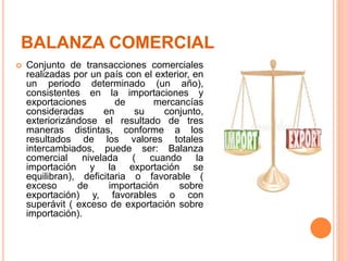 BALANZA COMERCIAL
 Conjunto de transacciones comerciales
realizadas por un país con el exterior, en
un periodo determinado (un año),
consistentes en la importaciones y
exportaciones de mercancías
consideradas en su conjunto,
exteriorizándose el resultado de tres
maneras distintas, conforme a los
resultados de los valores totales
intercambiados, puede ser: Balanza
comercial nivelada ( cuando la
importación y la exportación se
equilibran), deficitaria o favorable (
exceso de importación sobre
exportación) y, favorables o con
superávit ( exceso de exportación sobre
importación).
 
