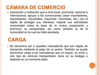 CÁMARA DE COMERCIO
 Se denomina así a aquellas mercaderías que son objeto de
transporte mediante el pago de un precio. También se puede
denominar carga a las mercaderías que un buque, un avión u
otro tipo de vehículo transportador, tiene en su bodega o
depósito en un momento dado.
CARGA
 Asociación o institución que a nivel local, provincial, nacional o
internacional, agrupa a los comerciantes (sean importadores,
exportadores, industriales, mayorista, minoristas, etc.) con el
objeto de proteger sus intereses, mejorar sus actividades
comerciales sobre la base de la mutua cooperación y
promover su prosperidad, así como también la de la
comunidad en la cual se halla asentada.
 