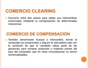 COMERCIO CLEARING
 Convenio entre dos países para saldar sus intercambios
comerciales mediante la compensación de determinadas
mercancías.
COMERCIO DE COMPENSACIÓN
 También denominado trueque o intercambio, donde el
comprador se compromete a adquirir la mercadería solo con
la condición de que el vendedor utilice parte de las
ganancias para comprar productos o materias primas del
país del comprador que en otras circunstancias no serían
comercializables.
 