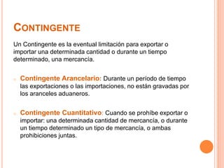 CONTINGENTE
Un Contingente es la eventual limitación para exportar o
importar una determinada cantidad o durante un tiempo
determinado, una mercancía.
o Contingente Arancelario: Durante un período de tiempo
las exportaciones o las importaciones, no están gravadas por
los aranceles aduaneros.
o Contingente Cuantitativo: Cuando se prohíbe exportar o
importar: una determinada cantidad de mercancía, o durante
un tiempo determinado un tipo de mercancía, o ambas
prohibiciones juntas.
 