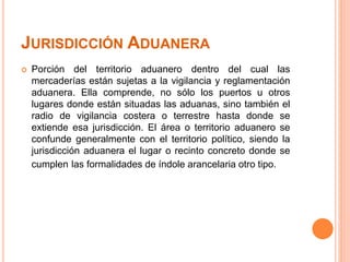 JURISDICCIÓN ADUANERA
 Porción del territorio aduanero dentro del cual las
mercaderías están sujetas a la vigilancia y reglamentación
aduanera. Ella comprende, no sólo los puertos u otros
lugares donde están situadas las aduanas, sino también el
radio de vigilancia costera o terrestre hasta donde se
extiende esa jurisdicción. El área o territorio aduanero se
confunde generalmente con el territorio político, siendo la
jurisdicción aduanera el lugar o recinto concreto donde se
cumplen las formalidades de índole arancelaria otro tipo.
 
