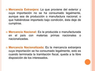  Mercancía Extranjera: La que proviene del exterior y
cuya importación no se ha consumado legalmente,
aunque sea de producción o manufactura nacional; o
que habiéndose importado bajo condición, ésta deje de
cumplirse.
 Mercancía Nacional: Es la producida o manufacturada
en el país con materias primas nacionales o
nacionalizadas.
 Mercancía Nacionalizada: Es la mercancía extranjera
cuya importación se ha consumado legalmente, esto es
cuando terminada la tramitación fiscal, queda a la libre
disposición de los interesados.
 