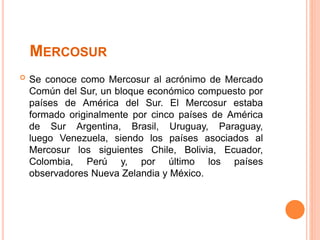 MERCOSUR
 Se conoce como Mercosur al acrónimo de Mercado
Común del Sur, un bloque económico compuesto por
países de América del Sur. El Mercosur estaba
formado originalmente por cinco países de América
de Sur Argentina, Brasil, Uruguay, Paraguay,
luego Venezuela, siendo los países asociados al
Mercosur los siguientes Chile, Bolivia, Ecuador,
Colombia, Perú y, por último los países
observadores Nueva Zelandia y México.
 