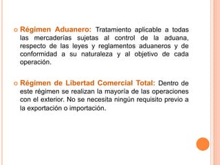  Régimen Aduanero: Tratamiento aplicable a todas
las mercaderías sujetas al control de la aduana,
respecto de las leyes y reglamentos aduaneros y de
conformidad a su naturaleza y al objetivo de cada
operación.
 Régimen de Libertad Comercial Total: Dentro de
este régimen se realizan la mayoría de las operaciones
con el exterior. No se necesita ningún requisito previo a
la exportación o importación.
 
