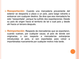  Reexportación: Cuando una mercadería proveniente del
exterior se despacha a plaza a un país, para luego volverla a
embarcar con cualquier destino. Se dice que esa mercadería ha
sido “reexportada”, porque ha sufrido dos exportaciones: Desde
su país de origen hacia el territorio de tal o cual país y desde
ahí hacia un tercero después.
 Reimportación: Respecto de mercaderías que se exportaron,
cuando vuelven, por cualquier causa, al país de donde son
originarias, o con respecto a mercaderías extranjeras
introducidas al país, si son exportadas para volver a
importárselas nuevamente por cualquier motivo más tarde.
 