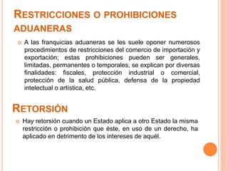 RESTRICCIONES O PROHIBICIONES
ADUANERAS
 Hay retorsión cuando un Estado aplica a otro Estado la misma
restricción o prohibición que éste, en uso de un derecho, ha
aplicado en detrimento de los intereses de aquél.
RETORSIÓN
 A las franquicias aduaneras se les suele oponer numerosos
procedimientos de restricciones del comercio de importación y
exportación; estas prohibiciones pueden ser generales,
limitadas, permanentes o temporales, se explican por diversas
finalidades: fiscales, protección industrial o comercial,
protección de la salud pública, defensa de la propiedad
intelectual o artística, etc.
 