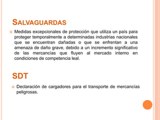 SDT
 Medidas excepcionales de protección que utiliza un país para
proteger temporalmente a determinadas industrias nacionales
que se encuentran dañadas o que se enfrentan a una
amenaza de daño grave, debido a un incremento significativo
de las mercancías que fluyen al mercado interno en
condiciones de competencia leal.
SALVAGUARDAS
 Declaración de cargadores para el transporte de mercancías
peligrosas.
 