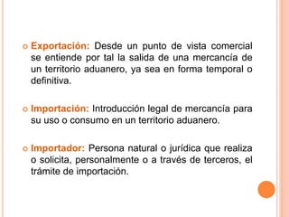  Exportación: Desde un punto de vista comercial
se entiende por tal la salida de una mercancía de
un territorio aduanero, ya sea en forma temporal o
definitiva.
 Importación: Introducción legal de mercancía para
su uso o consumo en un territorio aduanero.
 Importador: Persona natural o jurídica que realiza
o solicita, personalmente o a través de terceros, el
trámite de importación.
 