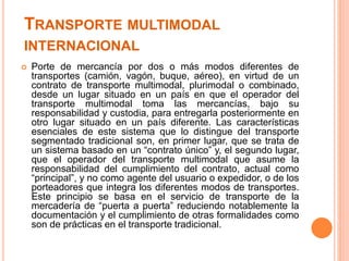 TRANSPORTE MULTIMODAL
INTERNACIONAL
 Porte de mercancía por dos o más modos diferentes de
transportes (camión, vagón, buque, aéreo), en virtud de un
contrato de transporte multimodal, plurimodal o combinado,
desde un lugar situado en un país en que el operador del
transporte multimodal toma las mercancías, bajo su
responsabilidad y custodia, para entregarla posteriormente en
otro lugar situado en un país diferente. Las características
esenciales de este sistema que lo distingue del transporte
segmentado tradicional son, en primer lugar, que se trata de
un sistema basado en un “contrato único” y, el segundo lugar,
que el operador del transporte multimodal que asume la
responsabilidad del cumplimiento del contrato, actual como
“principal”, y no como agente del usuario o expedidor, o de los
porteadores que integra los diferentes modos de transportes.
Este principio se basa en el servicio de transporte de la
mercadería de “puerta a puerta” reduciendo notablemente la
documentación y el cumplimiento de otras formalidades como
son de prácticas en el transporte tradicional.
 