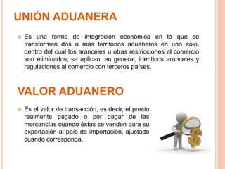UNIÓN ADUANERA
 Es el valor de transacción, es decir, el precio
realmente pagado o por pagar de las
mercancías cuando éstas se venden para su
exportación al país de importación, ajustado
cuando corresponda.
VALOR ADUANERO
 Es una forma de integración económica en la que se
transforman dos o más territorios aduaneros en uno solo,
dentro del cual los aranceles u otras restricciones al comercio
son eliminados; se aplican, en general, idénticos aranceles y
regulaciones al comercio con terceros países.
 