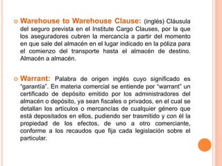  Warehouse to Warehouse Clause: (inglés) Cláusula
del seguro prevista en el Institute Cargo Clauses, por la que
los aseguradores cubren la mercancía a partir del momento
en que sale del almacén en el lugar indicado en la póliza para
el comienzo del transporte hasta el almacén de destino.
Almacén a almacén.
 Warrant: Palabra de origen inglés cuyo significado es
“garantía”. En materia comercial se entiende por “warrant” un
certificado de depósito emitido por los administradores del
almacén o depósito, ya sean fiscales o privados, en el cual se
detallan los artículos o mercancías de cualquier género que
está depositados en ellos, pudiendo ser trasmitido y con él la
propiedad de los efectos, de uno a otro comerciante,
conforme a los recaudos que fija cada legislación sobre el
particular.
 