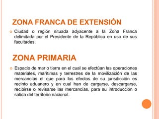 ZONA PRIMARIA
 Ciudad o región situada adyacente a la Zona Franca
delimitada por el Presidente de la República en uso de sus
facultades.
 Espacio de mar o tierra en el cual se efectúan las operaciones
materiales, marítimas y terrestres de la movilización de las
mercancías el que para los efectos de su jurisdicción es
recinto aduanero y en cual han de cargarse, descargarse,
recibirse o revisarse las mercancías, para su introducción o
salida del territorio nacional.
ZONA FRANCA DE EXTENSIÓN
 
