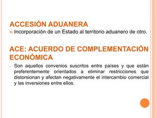 ACCESIÓN ADUANERA
 Incorporación de un Estado al territorio aduanero de otro.
ACE: ACUERDO DE COMPLEMENTACIÓN
ECONÓMICA
o Son aquellos convenios suscritos entre países y que están
preferentemente orientados a eliminar restricciones que
distorsionan y afectan negativamente el intercambio comercial
y las inversiones entre ellos.
 