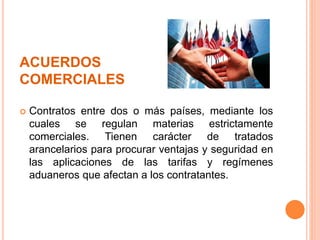 ACUERDOS
COMERCIALES
 Contratos entre dos o más países, mediante los
cuales se regulan materias estrictamente
comerciales. Tienen carácter de tratados
arancelarios para procurar ventajas y seguridad en
las aplicaciones de las tarifas y regímenes
aduaneros que afectan a los contratantes.
 