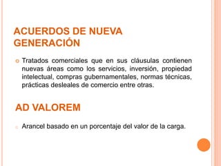 ACUERDOS DE NUEVA
GENERACIÓN
 Tratados comerciales que en sus cláusulas contienen
nuevas áreas como los servicios, inversión, propiedad
intelectual, compras gubernamentales, normas técnicas,
prácticas desleales de comercio entre otras.
AD VALOREM
o Arancel basado en un porcentaje del valor de la carga.
 