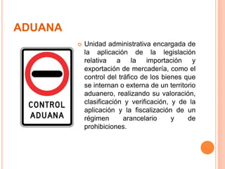 ADUANA
 Unidad administrativa encargada de
la aplicación de la legislación
relativa a la importación y
exportación de mercadería, como el
control del tráfico de los bienes que
se internan o externa de un territorio
aduanero, realizando su valoración,
clasificación y verificación, y de la
aplicación y la fiscalización de un
régimen arancelario y de
prohibiciones.
 
