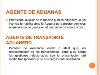 AGENTE DE ADUANAS
 Profesional auxiliar de la función pública aduanera, cuya
licencia lo habilita ante la Aduana para prestar servicios
a terceros como gestor en el despacho de mercancías.
AGENTE DE TRANSPORTE
ADUANERO
o Persona de existencia visible o ideal que, en
representación de los transportistas, tiene a su cargo
las gestiones relacionadas con la presentación del
medio transportador y de sus cargas ante la Aduana.
 