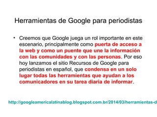 Herramientas de Google para periodistas
• Creemos que Google juega un rol importante en este
escenario, principalmente como puerta de acceso a
la web y como un puente que une la información
con las comunidades y con las personas. Por eso
hoy lanzamos el sitio Recursos de Google para
periodistas en español, que condensa en un solo
lugar todas las herramientas que ayudan a los
comunicadores en su tarea diaria de informar.
http://googleamericalatinablog.blogspot.com.br/2014/03/herramientas-de
 