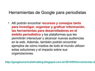 Herramientas de Google para periodistas
• Allí podrán encontrar recursos y consejos tanto
para investigar, organizar y graficar información,
las herramientas para desarrolladores en el
ámbito periodístico y las plataformas que les
permitirán interactuar y alcanzar nuevas audiencias
en la web. Además, también podrán encontrar
ejemplos de cómo medios de todo el mundo utilizan
estas soluciones y el impacto sobre sus
organizaciones.
http://googleamericalatinablog.blogspot.com.br/2014/03/herramientas-de
 