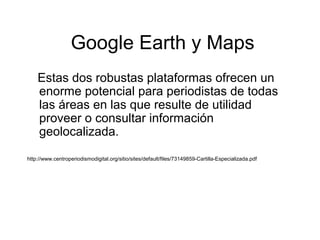 Google Earth y Maps
Estas dos robustas plataformas ofrecen un
enorme potencial para periodistas de todas
las áreas en las que resulte de utilidad
proveer o consultar información
geolocalizada.
http://www.centroperiodismodigital.org/sitio/sites/default/files/73149859-Cartilla-Especializada.pdf
 