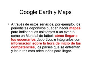 Google Earth y Maps
• A través de estos servicios, por ejemplo, los
periodistas deportivos pueden hacer mapas
para indicar a los asistentes a un evento
como un Mundial de fútbol; cómo llegar a
los escenarios deportivos e integrarlos con
información sobre la hora de inicio de las
competencias, los países que se enfrentan
y las rutas mas adecuadas para llegar.
 