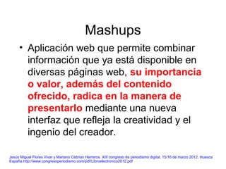Mashups
• Aplicación web que permite combinar
información que ya está disponible en
diversas páginas web, su importancia
o valor, además del contenido
ofrecido, radica en la manera de
presentarlo mediante una nueva
interfaz que refleja la creatividad y el
ingenio del creador.
Jesús Miguel Flores Vivar y Mariano Cebrian Herreros. XIII congreso de periodismo digital, 15/16 de marzo 2012, Huesca
España.http://www.congresoperiodismo.com/pdf/Libroelectronico2012.pdf
 